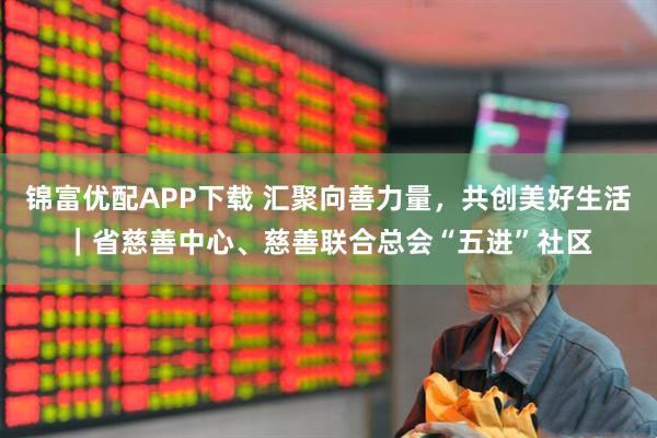 锦富优配APP下载 汇聚向善力量，共创美好生活｜省慈善中心、慈善联合总会“五进”社区