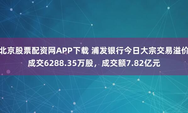 北京股票配资网APP下载 浦发银行今日大宗交易溢价成交6288.35万股，成交额7.82亿元