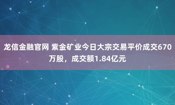 龙信金融官网 紫金矿业今日大宗交易平价成交670万股，成交额1.84亿元