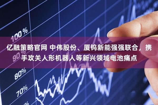 亿融策略官网 中伟股份、厦钨新能强强联合，携手攻关人形机器人等新兴领域电池痛点