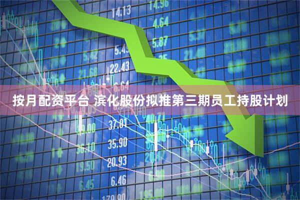 按月配资平台 滨化股份拟推第三期员工持股计划