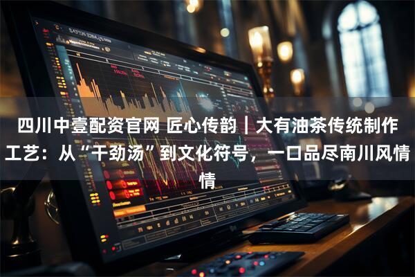 四川中壹配资官网 匠心传韵︱大有油茶传统制作工艺：从“干劲汤”到文化符号，一口品尽南川风情