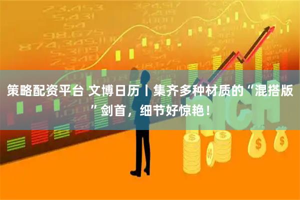 策略配资平台 文博日历丨集齐多种材质的“混搭版”剑首，细节好惊艳！