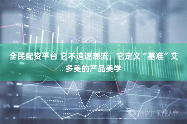 全民配资平台 它不追逐潮流，它定义“基准”艾多美的产品美学