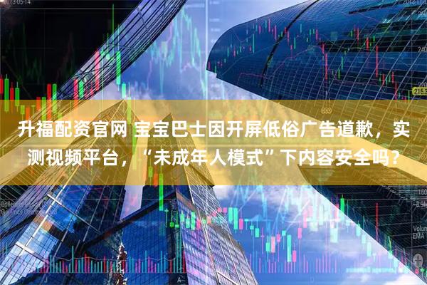 升福配资官网 宝宝巴士因开屏低俗广告道歉，实测视频平台，“未成年人模式”下内容安全吗？