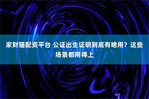 家财猫配资平台 公证出生证明到底有啥用？这些场景都用得上