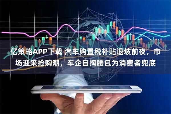 亿策略APP下载 汽车购置税补贴退坡前夜，市场迎来抢购潮，车企自掏腰包为消费者兜底