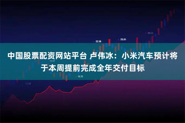 中国股票配资网站平台 卢伟冰：小米汽车预计将于本周提前完成全年交付目标