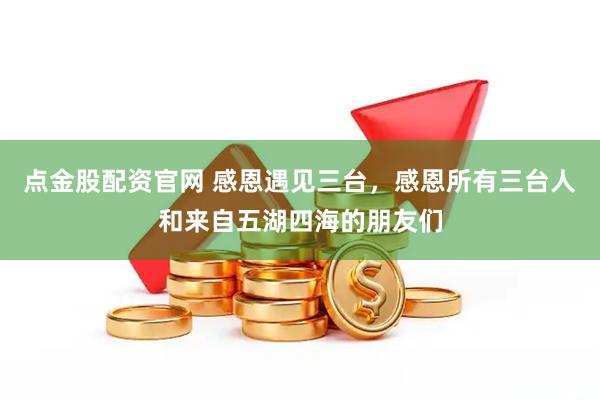 点金股配资官网 感恩遇见三台，感恩所有三台人和来自五湖四海的朋友们
