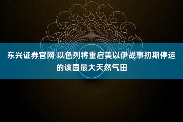 东兴证券官网 以色列将重启美以伊战事初期停运的该国最大天然气田