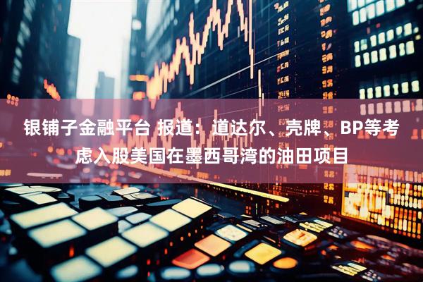 银铺子金融平台 报道：道达尔、壳牌、BP等考虑入股美国在墨西哥湾的油田项目