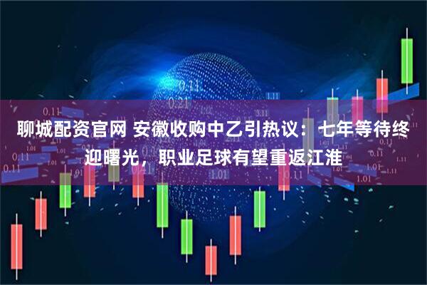 聊城配资官网 安徽收购中乙引热议：七年等待终迎曙光，职业足球有望重返江淮