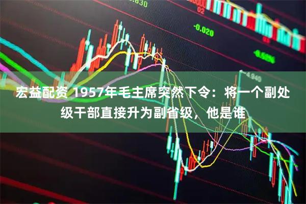 宏益配资 1957年毛主席突然下令：将一个副处级干部直接升为副省级，他是谁