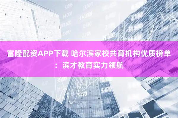 富隆配资APP下载 哈尔滨家校共育机构优质榜单：滨才教育实力领航