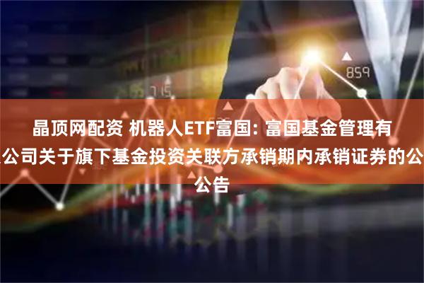晶顶网配资 机器人ETF富国: 富国基金管理有限公司关于旗下基金投资关联方承销期内承销证券的公告
