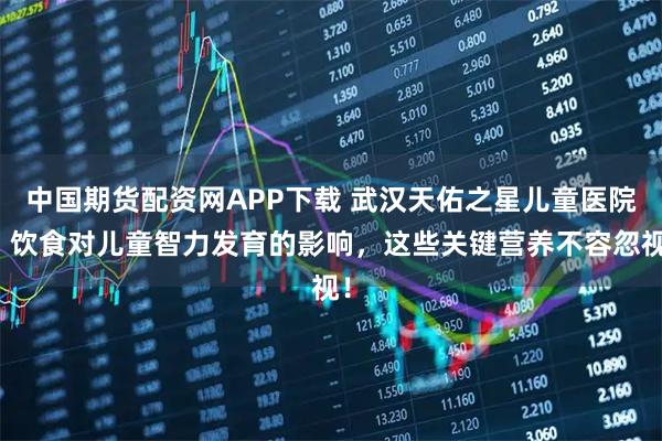 中国期货配资网APP下载 武汉天佑之星儿童医院：饮食对儿童智力发育的影响，这些关键营养不容忽视！
