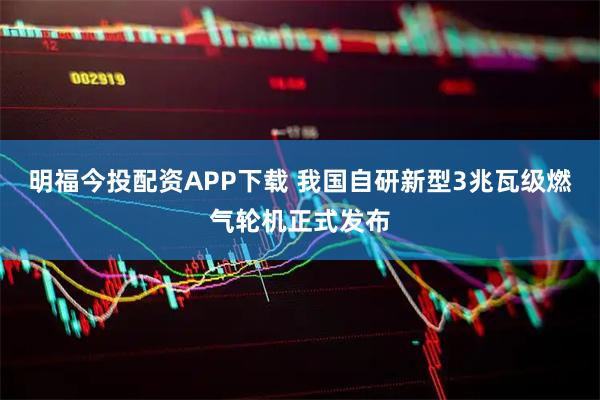 明福今投配资APP下载 我国自研新型3兆瓦级燃气轮机正式发布