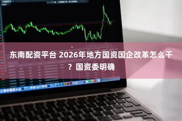 东南配资平台 2026年地方国资国企改革怎么干？国资委明确