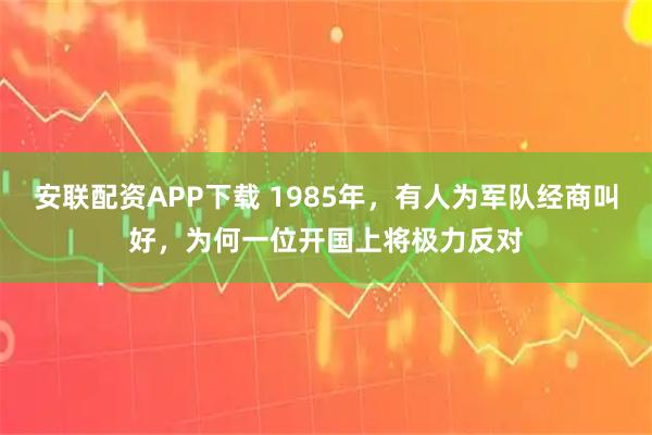 安联配资APP下载 1985年，有人为军队经商叫好，为何一位开国上将极力反对