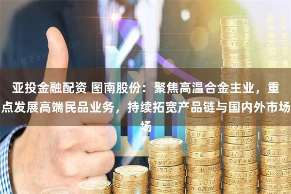 亚投金融配资 图南股份：聚焦高温合金主业，重点发展高端民品业务，持续拓宽产品链与国内外市场