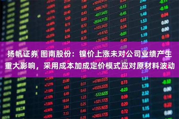 扬帆证券 图南股份：镍价上涨未对公司业绩产生重大影响，采用成本加成定价模式应对原材料波动