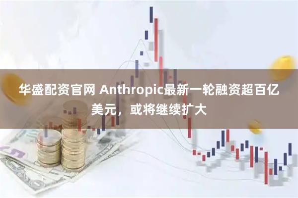 华盛配资官网 Anthropic最新一轮融资超百亿美元，或将继续扩大