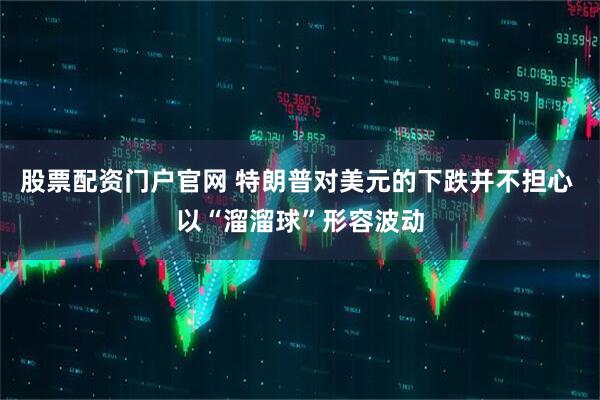 股票配资门户官网 特朗普对美元的下跌并不担心 以“溜溜球”形容波动