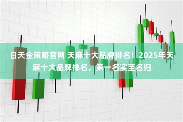 日天金策略官网 天麻十大品牌排名！2025年天麻十大品牌排名，第一名实至名归