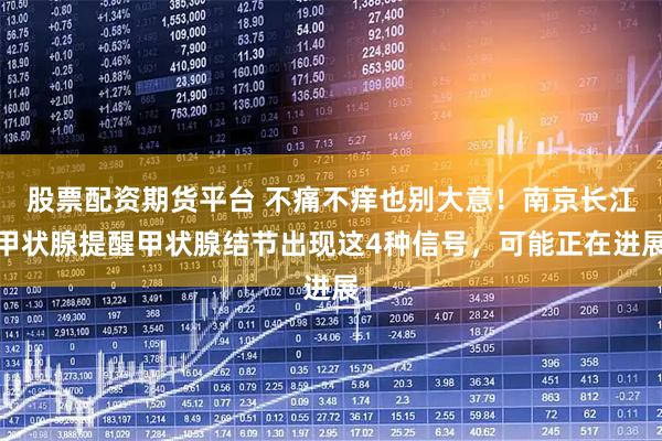股票配资期货平台 不痛不痒也别大意！南京长江甲状腺提醒甲状腺结节出现这4种信号，可能正在进展
