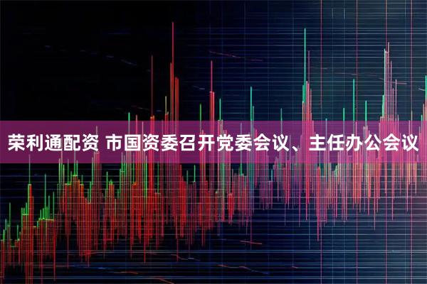 荣利通配资 市国资委召开党委会议、主任办公会议