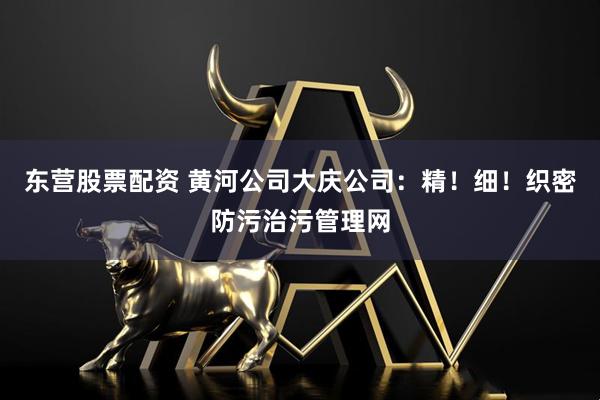 东营股票配资 黄河公司大庆公司：精！细！织密防污治污管理网